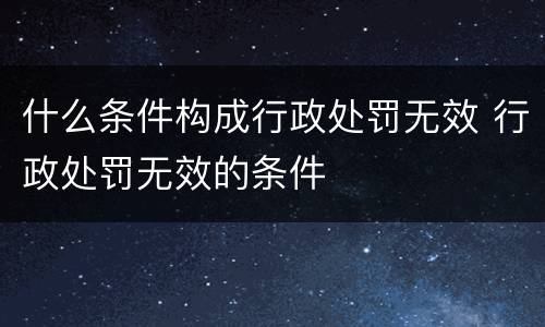 什么条件构成行政处罚无效 行政处罚无效的条件