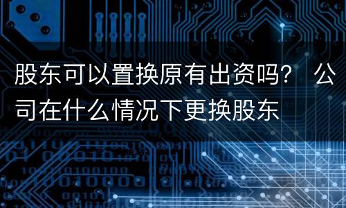 股东可以置换原有出资吗？ 公司在什么情况下更换股东