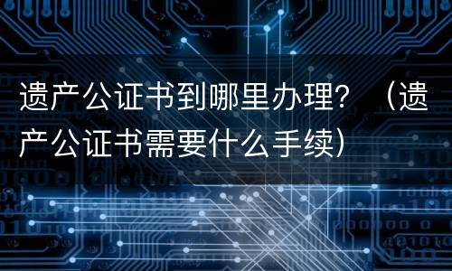 遗产公证书到哪里办理？（遗产公证书需要什么手续）