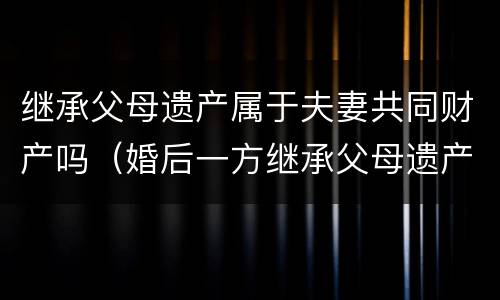 继承父母遗产属于夫妻共同财产吗（婚后一方继承父母遗产属于夫妻共同财产吗）