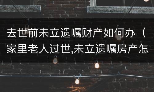 去世前未立遗嘱财产如何办（家里老人过世,未立遗嘱房产怎么办）