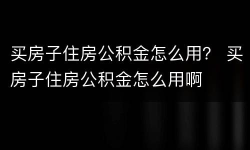 买房子住房公积金怎么用？ 买房子住房公积金怎么用啊