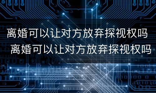 离婚可以让对方放弃探视权吗 离婚可以让对方放弃探视权吗