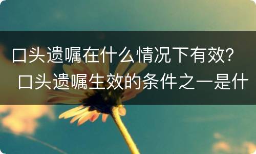 口头遗嘱在什么情况下有效？ 口头遗嘱生效的条件之一是什么