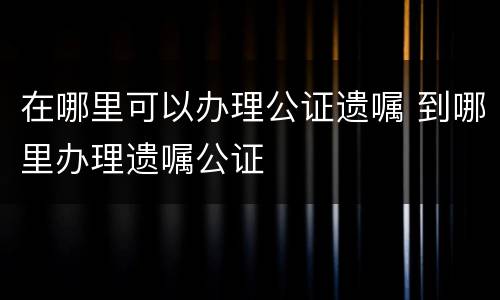 在哪里可以办理公证遗嘱 到哪里办理遗嘱公证