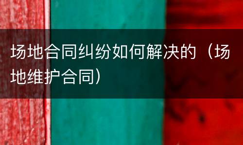 场地合同纠纷如何解决的（场地维护合同）