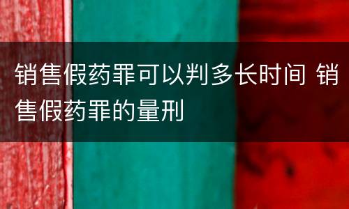 销售假药罪可以判多长时间 销售假药罪的量刑