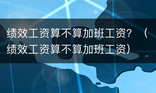 绩效工资算不算加班工资？（绩效工资算不算加班工资）