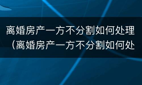 离婚房产一方不分割如何处理（离婚房产一方不分割如何处理呢）