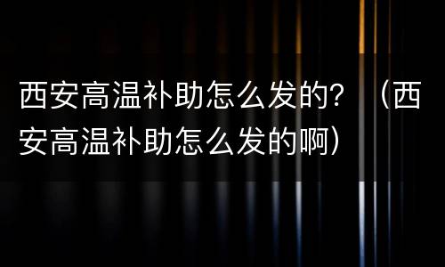 西安高温补助怎么发的？（西安高温补助怎么发的啊）