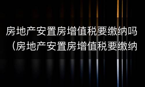 房地产安置房增值税要缴纳吗（房地产安置房增值税要缴纳吗多少钱）