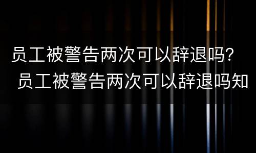 员工被警告两次可以辞退吗？ 员工被警告两次可以辞退吗知乎