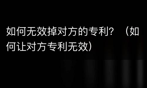 如何无效掉对方的专利？（如何让对方专利无效）