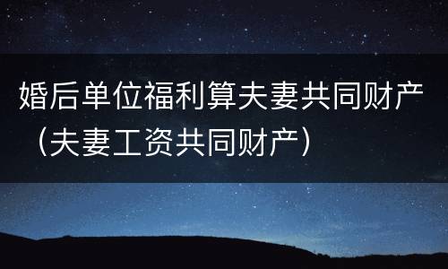 婚后单位福利算夫妻共同财产（夫妻工资共同财产）