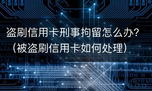 盗刷信用卡刑事拘留怎么办？（被盗刷信用卡如何处理）
