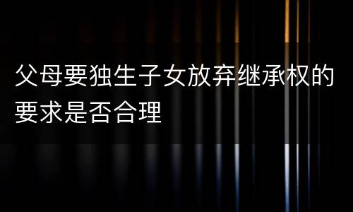 父母要独生子女放弃继承权的要求是否合理