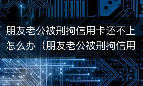 朋友老公被刑拘信用卡还不上怎么办（朋友老公被刑拘信用卡还不上怎么办呢）