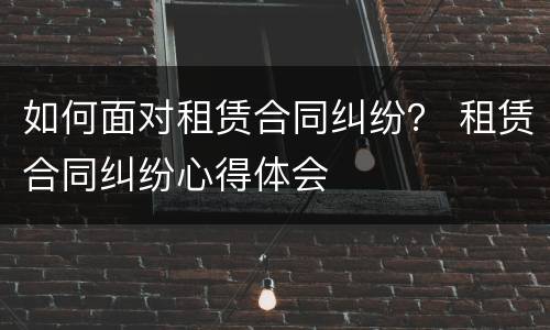 如何面对租赁合同纠纷？ 租赁合同纠纷心得体会