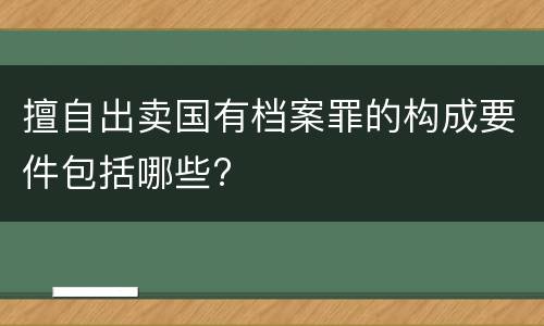擅自出卖国有档案罪的构成要件包括哪些?