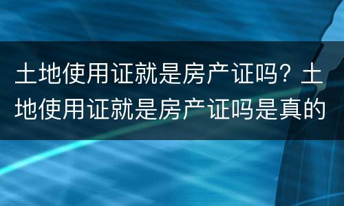 土地使用证就是房产证吗? 土地使用证就是房产证吗是真的吗