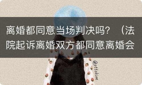 离婚都同意当场判决吗？（法院起诉离婚双方都同意离婚会当场判吗）