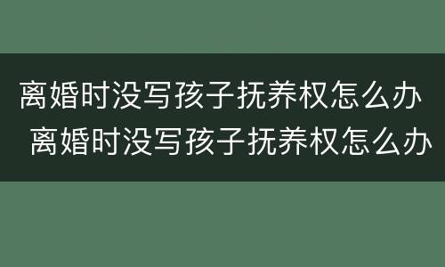 离婚时没写孩子抚养权怎么办 离婚时没写孩子抚养权怎么办理