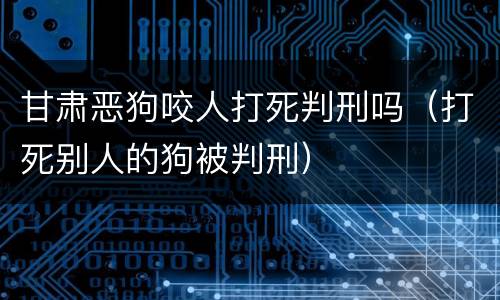 甘肃恶狗咬人打死判刑吗（打死别人的狗被判刑）