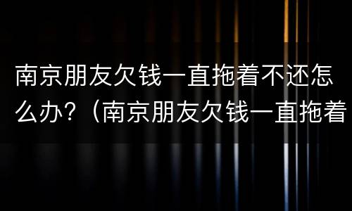 南京朋友欠钱一直拖着不还怎么办?（南京朋友欠钱一直拖着不还怎么办呀）