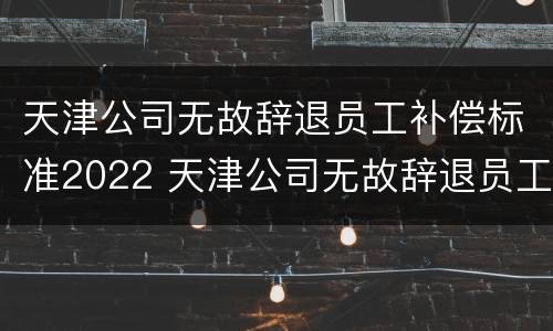 天津公司无故辞退员工补偿标准2022 天津公司无故辞退员工补偿标准2022年