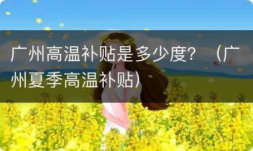 广州高温补贴是多少度？（广州夏季高温补贴）