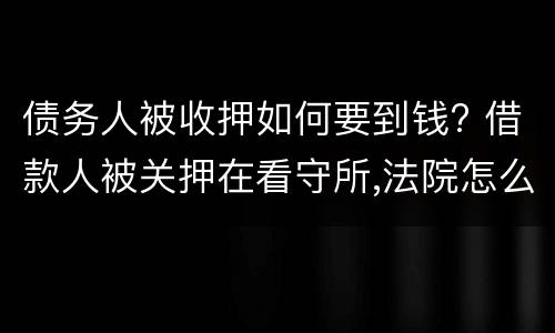 债务人被收押如何要到钱? 借款人被关押在看守所,法院怎么去要钱