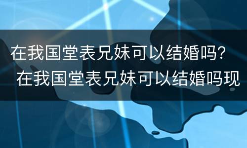 在我国堂表兄妹可以结婚吗？ 在我国堂表兄妹可以结婚吗现在