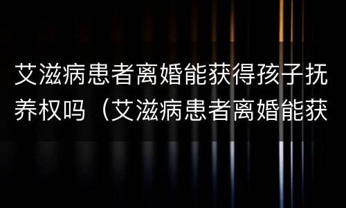 艾滋病患者离婚能获得孩子抚养权吗（艾滋病患者离婚能获得孩子抚养权吗）