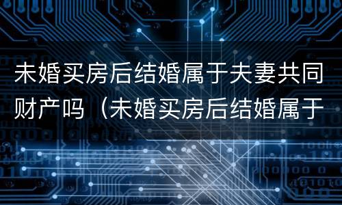 未婚买房后结婚属于夫妻共同财产吗（未婚买房后结婚属于夫妻共同财产吗女方）