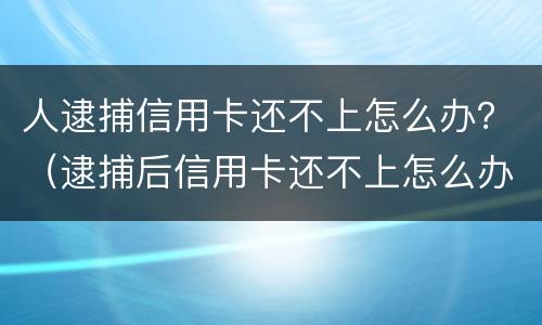 人逮捕信用卡还不上怎么办？（逮捕后信用卡还不上怎么办）