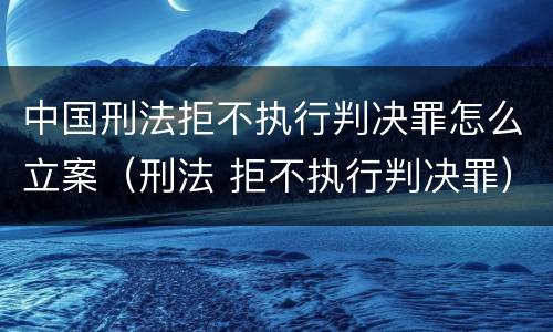 中国刑法拒不执行判决罪怎么立案（刑法 拒不执行判决罪）