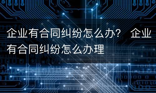 企业有合同纠纷怎么办？ 企业有合同纠纷怎么办理