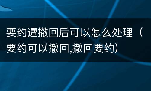 要约遭撤回后可以怎么处理（要约可以撤回,撤回要约）