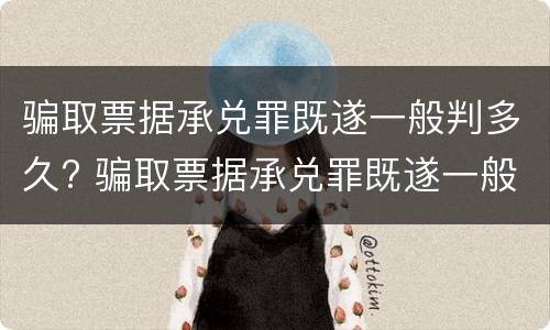 骗取票据承兑罪既遂一般判多久? 骗取票据承兑罪既遂一般判多久呢