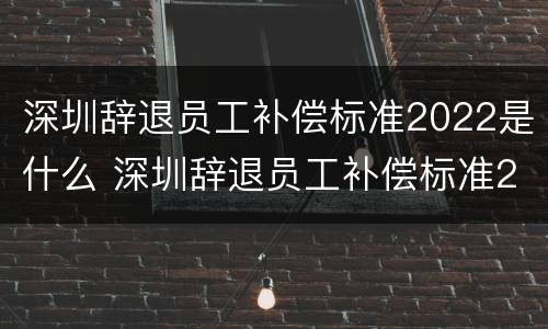 深圳辞退员工补偿标准2022是什么 深圳辞退员工补偿标准2022是什么时候发