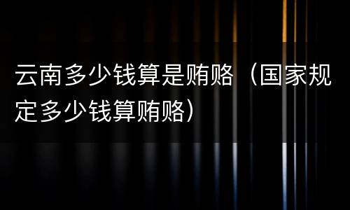 云南多少钱算是贿赂（国家规定多少钱算贿赂）