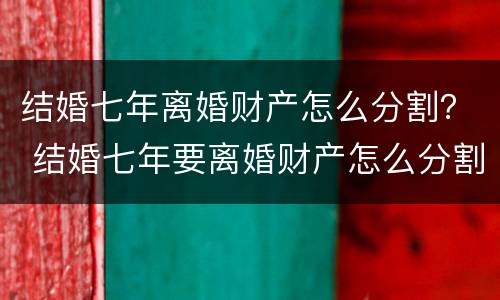 结婚七年离婚财产怎么分割？ 结婚七年要离婚财产怎么分割