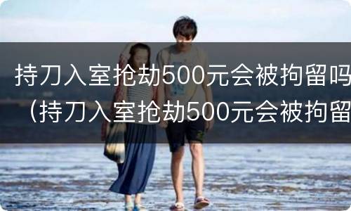 持刀入室抢劫500元会被拘留吗（持刀入室抢劫500元会被拘留吗知乎）