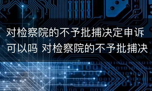对检察院的不予批捕决定申诉可以吗 对检察院的不予批捕决定申诉可以吗知乎