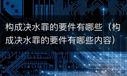 构成决水罪的要件有哪些（构成决水罪的要件有哪些内容）
