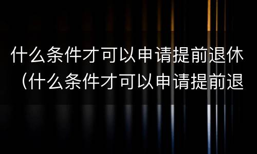 什么条件才可以申请提前退休（什么条件才可以申请提前退休金）