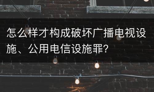 怎么样才构成破坏广播电视设施、公用电信设施罪？