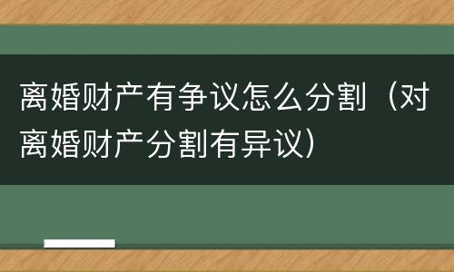 离婚财产有争议怎么分割（对离婚财产分割有异议）