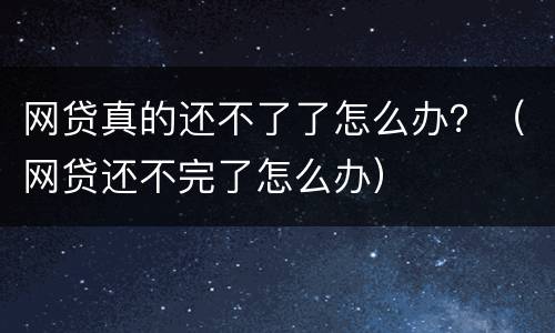 网贷真的还不了了怎么办？（网贷还不完了怎么办）