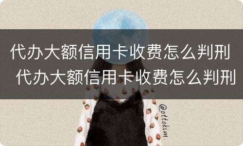 代办大额信用卡收费怎么判刑 代办大额信用卡收费怎么判刑的